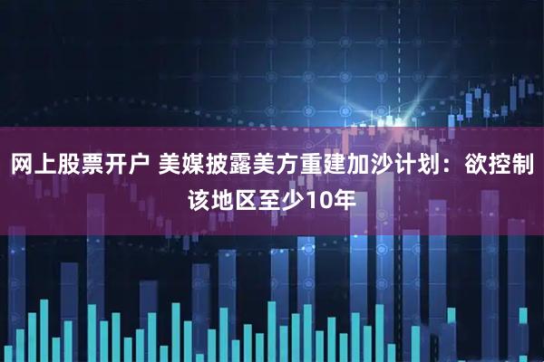 网上股票开户 美媒披露美方重建加沙计划：欲控制该地区至少10年