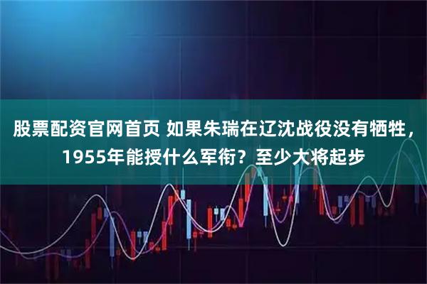 股票配资官网首页 如果朱瑞在辽沈战役没有牺牲,1955年能授什么军衔?至少大将起步