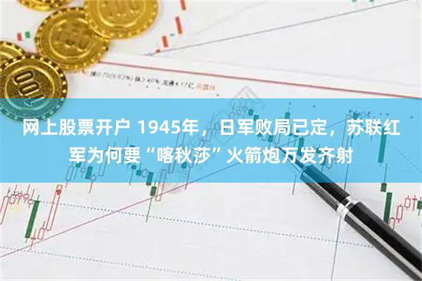 网上股票开户 1945年，日军败局已定，苏联红军为何要“喀秋莎”火箭炮万发齐射