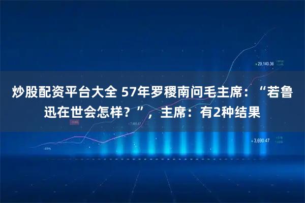炒股配资平台大全 57年罗稷南问毛主席：“若鲁迅在世会怎样？”，主席：有2种结果