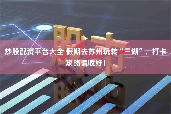 炒股配资平台大全 假期去苏州玩转“三湖”,打卡攻略请收好!