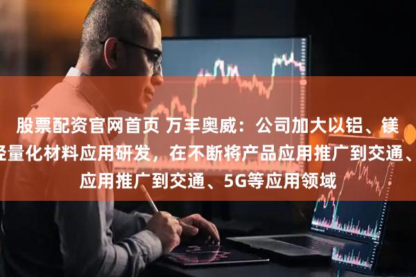 股票配资官网首页 万丰奥威：公司加大以铝、镁合金为主导的轻量化材料应用研发，在不断将产品应用推广到交通、5G等应用领域