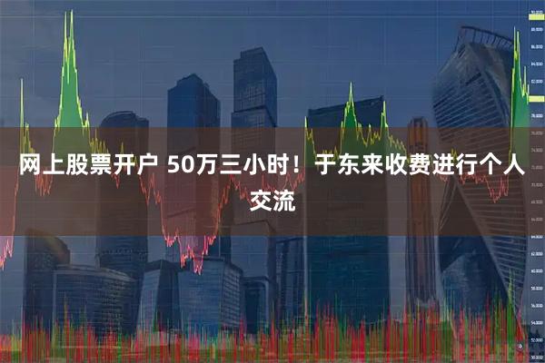 网上股票开户 50万三小时！于东来收费进行个人交流