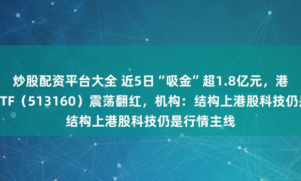 炒股配资平台大全 近5日“吸金”超1.8亿元，港股科技30ETF（513160）震荡翻红，机构：结构上港股科技仍是行情主线