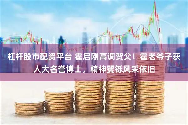 杠杆股市配资平台 霍启刚高调贺父！霍老爷子获人大名誉博士，精神矍铄风采依旧