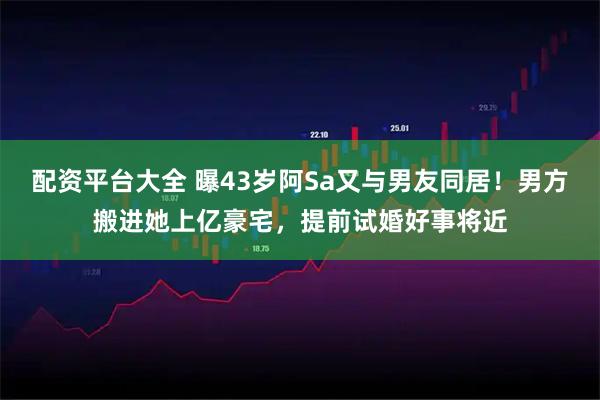 配资平台大全 曝43岁阿Sa又与男友同居！男方搬进她上亿豪宅，提前试婚好事将近