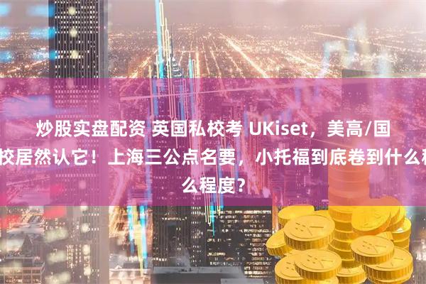 炒股实盘配资 英国私校考 UKiset，美高/国际学校居然认它！上海三公点名要，小托福到底卷到什么程度？