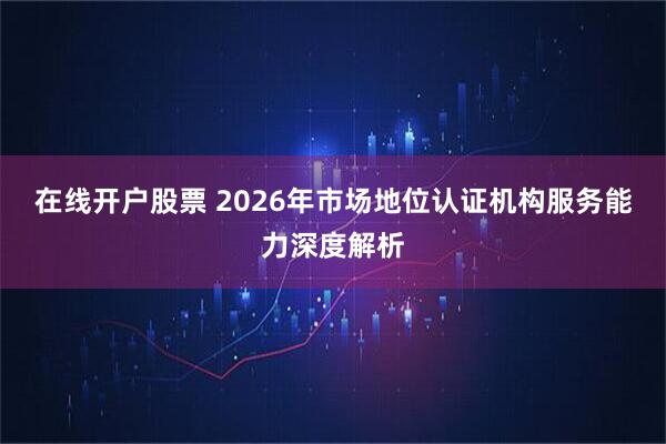 在线开户股票 2026年市场地位认证机构服务能力深度解析