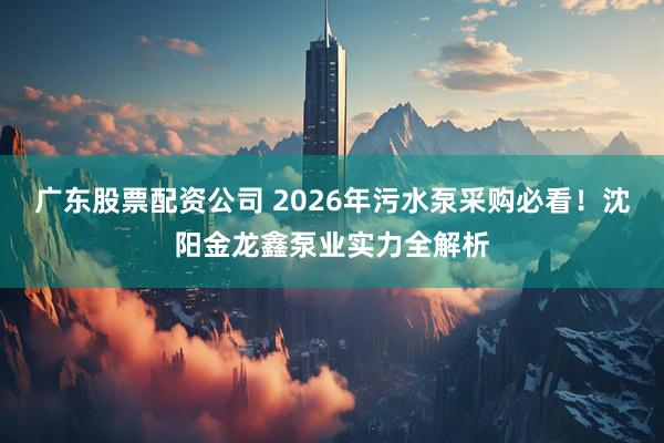 广东股票配资公司 2026年污水泵采购必看！沈阳金龙鑫泵业实力全解析
