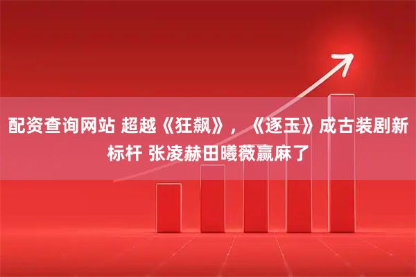 配资查询网站 超越《狂飙》，《逐玉》成古装剧新标杆 张凌赫田曦薇赢麻了