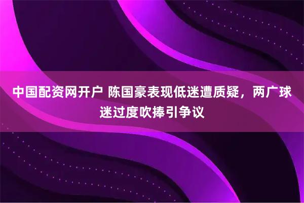 中国配资网开户 陈国豪表现低迷遭质疑,两广球迷过度吹捧引争议