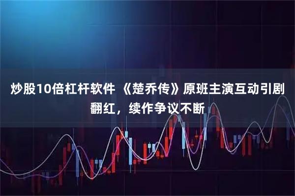 炒股10倍杠杆软件 《楚乔传》原班主演互动引剧翻红,续作争议不断