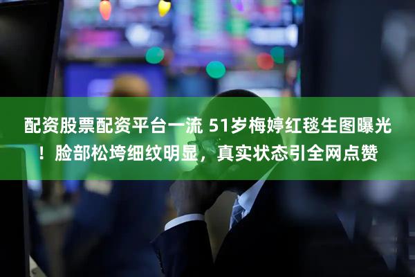 配资股票配资平台一流 51岁梅婷红毯生图曝光！脸部松垮细纹明显，真实状态引全网点赞