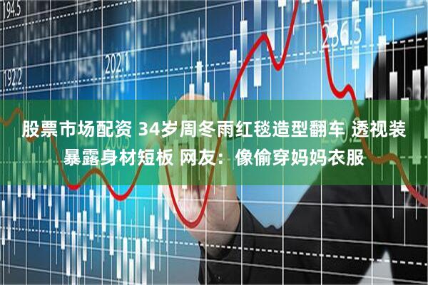 股票市场配资 34岁周冬雨红毯造型翻车 透视装暴露身材短板 网友：像偷穿妈妈衣服