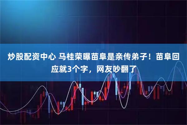 炒股配资中心 马桂荣曝苗阜是亲传弟子！苗阜回应就3个字，网友吵翻了