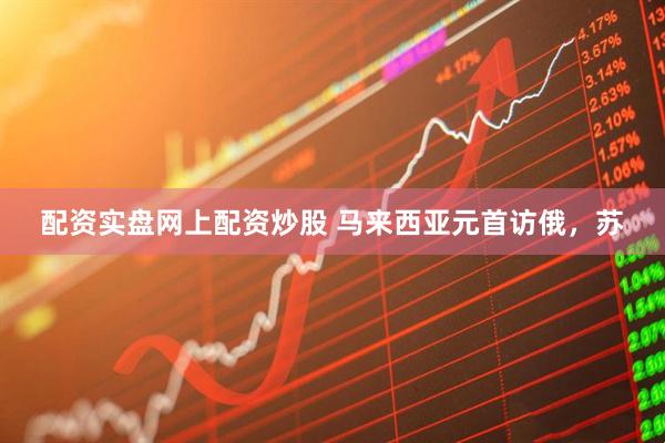 配资实盘网上配资炒股 马来西亚元首访俄，苏