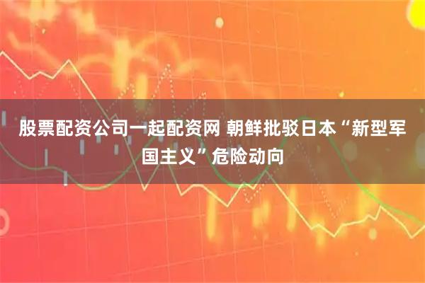 股票配资公司一起配资网 朝鲜批驳日本“新型军国主义”危险动向