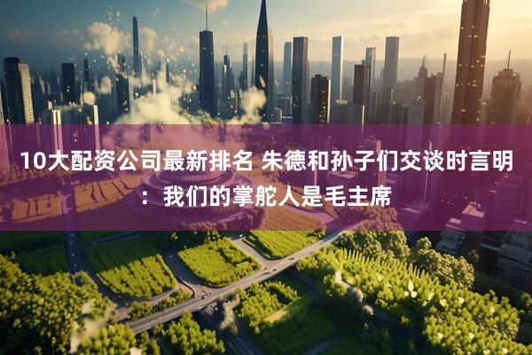 10大配资公司最新排名 朱德和孙子们交谈时言明：我们的掌舵人是毛主席