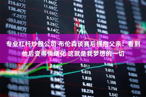 专业杠杆炒股公司 布伦森谈赛后拥抱父亲：看到他后变得情绪化 这就是我梦想的一切