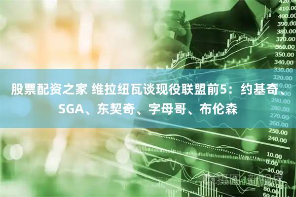 股票配资之家 维拉纽瓦谈现役联盟前5：约基奇、SGA、东契奇、字母哥、布伦森