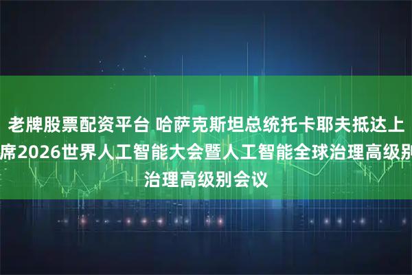 老牌股票配资平台 哈萨克斯坦总统托卡耶夫抵达上海 出席2026世界人工智能大会暨人工智能全球治理高级别会议