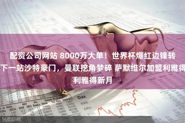 配资公司网站 8000万大单!世界杯爆红边锋转会,下一站沙特豪门,曼联挖角梦碎 萨默维尔加盟利雅得新月