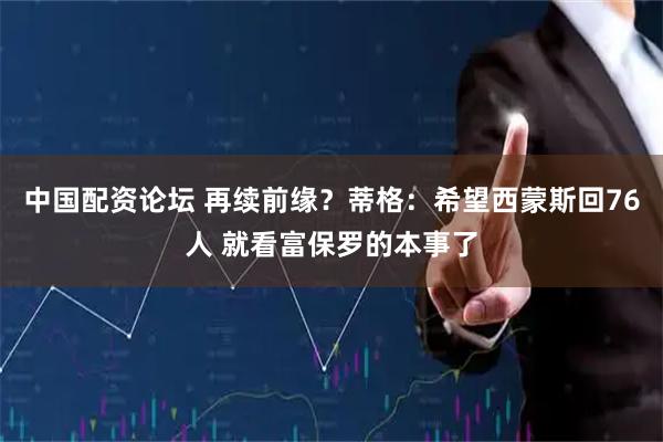 中国配资论坛 再续前缘？蒂格：希望西蒙斯回76人 就看富保罗的本事了