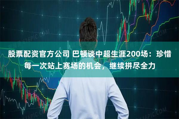 股票配资官方公司 巴顿谈中超生涯200场：珍惜每一次站上赛场的机会，继续拼尽全力