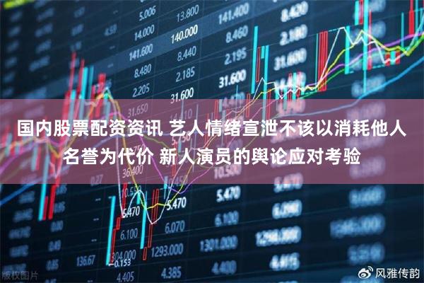 国内股票配资资讯 艺人情绪宣泄不该以消耗他人名誉为代价 新人演员的舆论应对考验